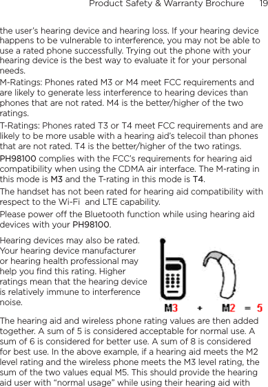 Product Safety &amp; Warranty Brochure      19    the user’s hearing device and hearing loss. If your hearing device happens to be vulnerable to interference, you may not be able to use a rated phone successfully. Trying out the phone with your hearing device is the best way to evaluate it for your personal needs.M-Ratings: Phones rated M3 or M4 meet FCC requirements and are likely to generate less interference to hearing devices than phones that are not rated. M4 is the better/higher of the two ratings. T-Ratings: Phones rated T3 or T4 meet FCC requirements and are likely to be more usable with a hearing aid’s telecoil than phones that are not rated. T4 is the better/higher of the two ratings.PH98100 complies with the FCC’s requirements for hearing aid compatibility when using the CDMA air interface. The M-rating in this mode is M3 and the T-rating in this mode is T4.The handset has not been rated for hearing aid compatibility with respect to the Wi-Fi  and LTE capability.Please power off the Bluetooth function while using hearing aid devices with your PH98100.Hearing devices may also be rated. Your hearing device manufacturer or hearing health professional may help you find this rating. Higher ratings mean that the hearing device is relatively immune to interference noise.  The hearing aid and wireless phone rating values are then added together. A sum of 5 is considered acceptable for normal use. A sum of 6 is considered for better use. A sum of 8 is considered for best use. In the above example, if a hearing aid meets the M2 level rating and the wireless phone meets the M3 level rating, the sum of the two values equal M5. This should provide the hearing aid user with “normal usage” while using their hearing aid with 