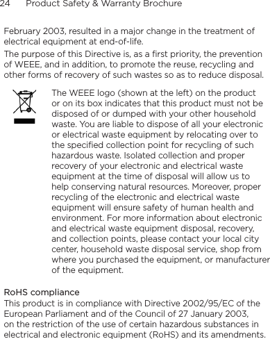 24      Product Safety &amp; Warranty BrochureFebruary 2003, resulted in a major change in the treatment of electrical equipment at end-of-life. The purpose of this Directive is, as a first priority, the prevention of WEEE, and in addition, to promote the reuse, recycling and other forms of recovery of such wastes so as to reduce disposal.The WEEE logo (shown at the left) on the product or on its box indicates that this product must not be disposed of or dumped with your other household waste. You are liable to dispose of all your electronic or electrical waste equipment by relocating over to the specified collection point for recycling of such hazardous waste. Isolated collection and proper recovery of your electronic and electrical waste equipment at the time of disposal will allow us to help conserving natural resources. Moreover, proper recycling of the electronic and electrical waste equipment will ensure safety of human health and environment. For more information about electronic and electrical waste equipment disposal, recovery, and collection points, please contact your local city center, household waste disposal service, shop from where you purchased the equipment, or manufacturer of the equipment.RoHS complianceThis product is in compliance with Directive 2002/95/EC of the European Parliament and of the Council of 27 January 2003, on the restriction of the use of certain hazardous substances in electrical and electronic equipment (RoHS) and its amendments.