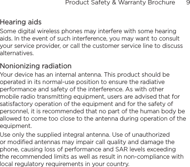 Product Safety &amp; Warranty Brochure      9    Hearing aidsSome digital wireless phones may interfere with some hearing aids. In the event of such interference, you may want to consult your service provider, or call the customer service line to discuss alternatives.Nonionizing radiationYour device has an internal antenna. This product should be operated in its normal-use position to ensure the radiative performance and safety of the interference. As with other mobile radio transmitting equipment, users are advised that for satisfactory operation of the equipment and for the safety of personnel, it is recommended that no part of the human body be allowed to come too close to the antenna during operation of the equipment.Use only the supplied integral antenna. Use of unauthorized or modified antennas may impair call quality and damage the phone, causing loss of performance and SAR levels exceeding the recommended limits as well as result in non-compliance with local regulatory requirements in your country.