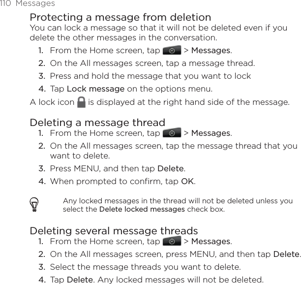110  MessagesProtecting a message from deletionYou can lock a message so that it will not be deleted even if you delete the other messages in the conversation.From the Home screen, tap   &gt; Messages.On the All messages screen, tap a message thread.Press and hold the message that you want to lock Tap Lock message on the options menu.A lock icon   is displayed at the right hand side of the message.Deleting a message threadFrom the Home screen, tap   &gt; Messages.On the All messages screen, tap the message thread that you want to delete.Press MENU, and then tap Delete. When prompted to confirm, tap OK. Any locked messages in the thread will not be deleted unless you select the Delete locked messages check box.Deleting several message threadsFrom the Home screen, tap   &gt; Messages.On the All messages screen, press MENU, and then tap Delete. Select the message threads you want to delete. Tap Delete. Any locked messages will not be deleted.1.2.3.4.1.2.3.4.1.2.3.4.