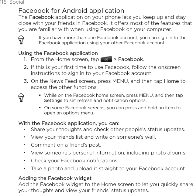 116  SocialFacebook for Android applicationThe Facebook application on your phone lets you keep up and stay close with your friends in Facebook. It offers most of the features that you are familiar with when using Facebook on your computer.If you have more than one Facebook account, you can sign in to the Facebook application using your other Facebook account.Using the Facebook applicationFrom the Home screen, tap   &gt; Facebook.If this is your first time to use Facebook, follow the onscreen instructions to sign in to your Facebook account.On the News Feed screen, press MENU, and then tap Home to access the other functions.While on the Facebook home screen, press MENU, and then tap Settings to set refresh and notification options.On some Facebook screens, you can press and hold an item to open an options menu.With the Facebook application, you can:Share your thoughts and check other people’s status updates.View your friends list and write on someone’s wall.Comment on a friend’s post.View someone’s personal information, including photo albums.Check your Facebook notifications.Take a photo and upload it straight to your Facebook account.Adding the Facebook widgetAdd the Facebook widget to the Home screen to let you quickly share your thoughts and view your friends’ status updates. 1.2.3.