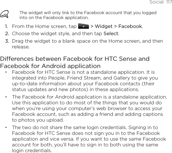 Social  117The widget will only link to the Facebook account that you logged into on the Facebook application.From the Home screen, tap   &gt; Widget &gt; Facebook.Choose the widget style, and then tap Select. Drag the widget to a blank space on the Home screen, and then release.Differences between Facebook for HTC Sense and Facebook for Android applicationFacebook for HTC Sense is not a standalone application. It is integrated into People, Friend Stream, and Gallery to give you up-to-date information about your Facebook contacts (their status updates and new photos) in these applications.The Facebook for Android application is a standalone application. Use this application to do most of the things that you would do when you’re using your computer’s web browser to access your Facebook account, such as adding a friend and adding captions to photos you upload.The two do not share the same login credentials. Signing in to Facebook for HTC Sense does not sign you in to the Facebook application and vice versa. If you want to use the same Facebook account for both, you’ll have to sign in to both using the same login credentials.1.2.3.