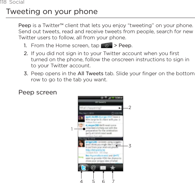 118  SocialTweeting on your phonePeep is a Twitter™ client that lets you enjoy “tweeting’’ on your phone. Send out tweets, read and receive tweets from people, search for new Twitter users to follow, all from your phone.From the Home screen, tap  &gt; Peep.If you did not sign in to your Twitter account when you first turned on the phone, follow the onscreen instructions to sign in to your Twitter account.Peep opens in the All Tweets tab. Slide your finger on the bottom row to go to the tab you want.Peep screen23415 6 71.2.3.