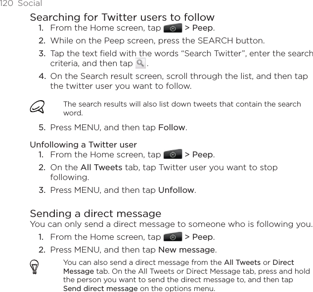120  SocialSearching for Twitter users to followFrom the Home screen, tap  &gt; Peep.While on the Peep screen, press the SEARCH button. Tap the text field with the words “Search Twitter”, enter the search criteria, and then tap   .  On the Search result screen, scroll through the list, and then tap the twitter user you want to follow. The search results will also list down tweets that contain the search word.Press MENU, and then tap Follow. Unfollowing a Twitter userFrom the Home screen, tap  &gt; Peep.On the All Tweets tab, tap Twitter user you want to stop following.Press MENU, and then tap Unfollow.Sending a direct messageYou can only send a direct message to someone who is following you. From the Home screen, tap  &gt; Peep.Press MENU, and then tap New message.You can also send a direct message from the All Tweets or Direct Message tab. On the All Tweets or Direct Message tab, press and hold the person you want to send the direct message to, and then tap Send direct message on the options menu.1.2.3.4.5.1.2.3.1.2.