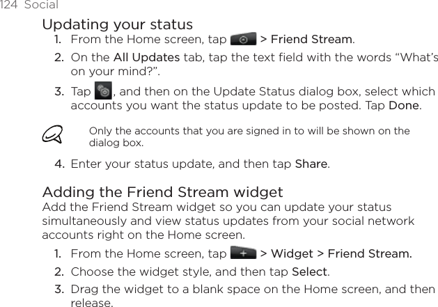 124  SocialUpdating your statusFrom the Home screen, tap  &gt; Friend Stream.On the All Updates tab, tap the text field with the words “What’s on your mind?”.Tap   , and then on the Update Status dialog box, select which accounts you want the status update to be posted. Tap Done.Only the accounts that you are signed in to will be shown on the dialog box.Enter your status update, and then tap Share. Adding the Friend Stream widgetAdd the Friend Stream widget so you can update your status simultaneously and view status updates from your social network accounts right on the Home screen.From the Home screen, tap   &gt; Widget &gt; Friend Stream.Choose the widget style, and then tap Select. Drag the widget to a blank space on the Home screen, and then release.1.2.3.4.1.2.3.