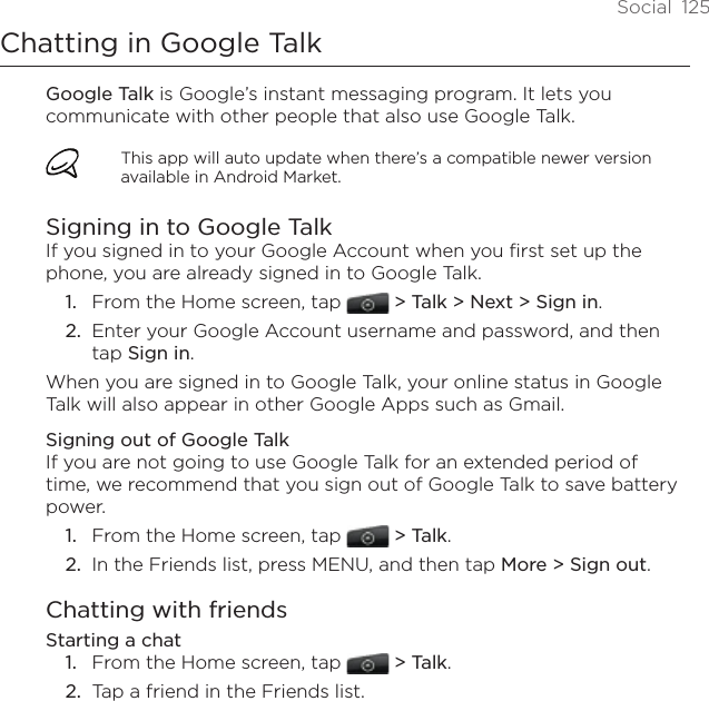 Social  125Chatting in Google TalkGoogle Talk is Google’s instant messaging program. It lets you communicate with other people that also use Google Talk.This app will auto update when there’s a compatible newer version available in Android Market.Signing in to Google TalkIf you signed in to your Google Account when you first set up the phone, you are already signed in to Google Talk. From the Home screen, tap  &gt; Talk &gt; Next &gt; Sign in.Enter your Google Account username and password, and then tap Sign in.When you are signed in to Google Talk, your online status in Google Talk will also appear in other Google Apps such as Gmail.Signing out of Google TalkIf you are not going to use Google Talk for an extended period of time, we recommend that you sign out of Google Talk to save battery power. From the Home screen, tap  &gt; Talk.In the Friends list, press MENU, and then tap More &gt; Sign out. Chatting with friendsStarting a chatFrom the Home screen, tap  &gt; Talk.Tap a friend in the Friends list.1.2.1.2.1.2.
