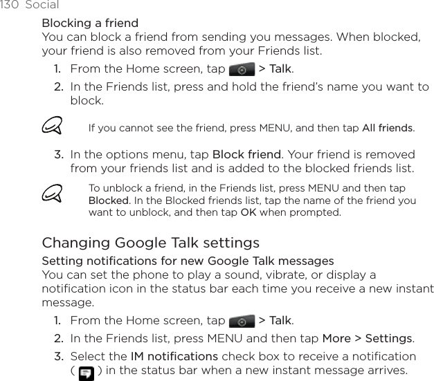130  SocialBlocking a friendYou can block a friend from sending you messages. When blocked, your friend is also removed from your Friends list.From the Home screen, tap  &gt; Talk. In the Friends list, press and hold the friend’s name you want to block. If you cannot see the friend, press MENU, and then tap All friends.In the options menu, tap Block friend. Your friend is removed from your friends list and is added to the blocked friends list.To unblock a friend, in the Friends list, press MENU and then tap Blocked. In the Blocked friends list, tap the name of the friend you want to unblock, and then tap OK when prompted.Changing Google Talk settingsSetting notifications for new Google Talk messagesYou can set the phone to play a sound, vibrate, or display a notification icon in the status bar each time you receive a new instant message.From the Home screen, tap  &gt; Talk. In the Friends list, press MENU and then tap More &gt; Settings.Select the IM notifications check box to receive a notification  (   ) in the status bar when a new instant message arrives.1.2.3.1.2.3.