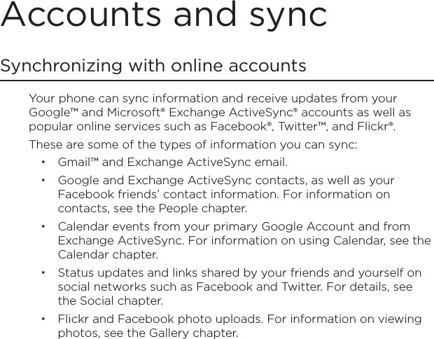 Accounts and syncSynchronizing with online accountsYour phone can sync information and receive updates from your Google™ and Microsoft® Exchange ActiveSync® accounts as well as popular online services such as Facebook®, Twitter™, and Flickr®.These are some of the types of information you can sync:Gmail™ and Exchange ActiveSync email.Google and Exchange ActiveSync contacts, as well as your Facebook friends’ contact information. For information on contacts, see the People chapter.Calendar events from your primary Google Account and from Exchange ActiveSync. For information on using Calendar, see the Calendar chapter.Status updates and links shared by your friends and yourself on social networks such as Facebook and Twitter. For details, see the Social chapter.Flickr and Facebook photo uploads. For information on viewing photos, see the Gallery chapter.