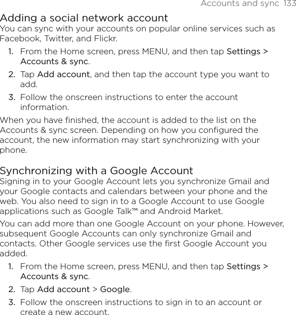 Accounts and sync  133Adding a social network accountYou can sync with your accounts on popular online services such as Facebook, Twitter, and Flickr.From the Home screen, press MENU, and then tap Settings &gt; Accounts &amp; sync. Tap Add account, and then tap the account type you want to add.Follow the onscreen instructions to enter the account information.When you have finished, the account is added to the list on the Accounts &amp; sync screen. Depending on how you configured the account, the new information may start synchronizing with your phone.Synchronizing with a Google AccountSigning in to your Google Account lets you synchronize Gmail and your Google contacts and calendars between your phone and the web. You also need to sign in to a Google Account to use Google applications such as Google Talk™ and Android Market.You can add more than one Google Account on your phone. However, subsequent Google Accounts can only synchronize Gmail and contacts. Other Google services use the first Google Account you added.From the Home screen, press MENU, and then tap Settings &gt; Accounts &amp; sync. Tap Add account &gt; Google.Follow the onscreen instructions to sign in to an account or create a new account.1.2.3.1.2.3.
