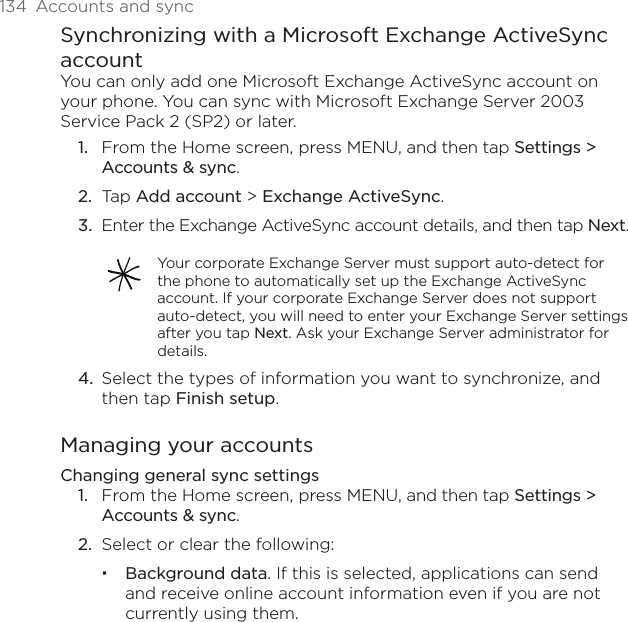 134  Accounts and syncSynchronizing with a Microsoft Exchange ActiveSync accountYou can only add one Microsoft Exchange ActiveSync account on your phone. You can sync with Microsoft Exchange Server 2003 Service Pack 2 (SP2) or later.From the Home screen, press MENU, and then tap Settings &gt; Accounts &amp; sync.Tap Add account &gt; Exchange ActiveSync.Enter the Exchange ActiveSync account details, and then tap Next.Your corporate Exchange Server must support auto-detect for the phone to automatically set up the Exchange ActiveSync account. If your corporate Exchange Server does not support auto-detect, you will need to enter your Exchange Server settings after you tap Next. Ask your Exchange Server administrator for details.Select the types of information you want to synchronize, and then tap Finish setup.Managing your accountsChanging general sync settingsFrom the Home screen, press MENU, and then tap Settings &gt; Accounts &amp; sync.Select or clear the following:Background data. If this is selected, applications can send and receive online account information even if you are not currently using them.1.2.3.4.1.2.