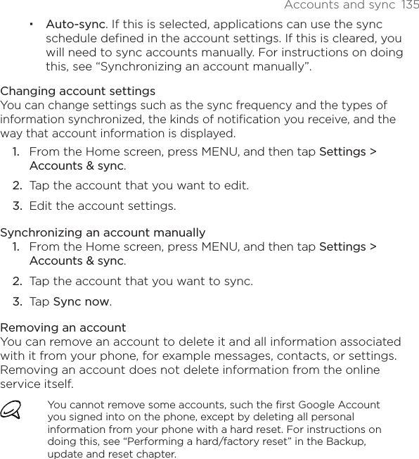 Accounts and sync  135Auto-sync. If this is selected, applications can use the sync schedule defined in the account settings. If this is cleared, you will need to sync accounts manually. For instructions on doing this, see “Synchronizing an account manually”.Changing account settingsYou can change settings such as the sync frequency and the types of information synchronized, the kinds of notification you receive, and the way that account information is displayed.From the Home screen, press MENU, and then tap Settings &gt; Accounts &amp; sync.Tap the account that you want to edit.Edit the account settings.Synchronizing an account manuallyFrom the Home screen, press MENU, and then tap Settings &gt; Accounts &amp; sync.Tap the account that you want to sync.Tap Sync now.Removing an accountYou can remove an account to delete it and all information associated with it from your phone, for example messages, contacts, or settings. Removing an account does not delete information from the online service itself.You cannot remove some accounts, such the first Google Account you signed into on the phone, except by deleting all personal information from your phone with a hard reset. For instructions on doing this, see “Performing a hard/factory reset” in the Backup, update and reset chapter.1.2.3.1.2.3.