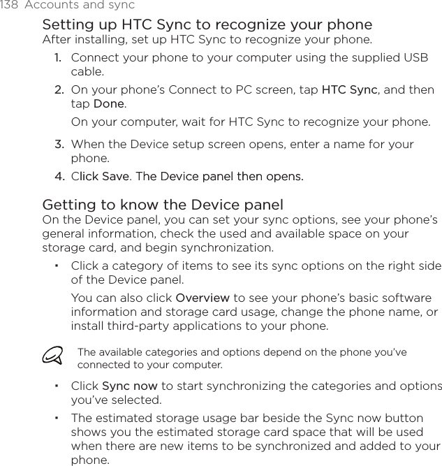 138  Accounts and syncSetting up HTC Sync to recognize your phoneAfter installing, set up HTC Sync to recognize your phone.1.  Connect your phone to your computer using the supplied USB cable.2.  On your phone’s Connect to PC screen, tap HTC Sync, and then tap Done.On your computer, wait for HTC Sync to recognize your phone. 3.  When the Device setup screen opens, enter a name for your phone.4.  Clicklick Save. The Device panel then opens.The Device panel then opens.Getting to know the Device panelOn the Device panel, you can set your sync options, see your phone’s general information, check the used and available space on your storage card, and begin synchronization.Click a category of items to see its sync options on the right side of the Device panel.You can also click Overview to see your phone’s basic software information and storage card usage, change the phone name, or install third-party applications to your phone.The available categories and options depend on the phone you’ve connected to your computer.Click Sync now to start synchronizing the categories and options you’ve selected.The estimated storage usage bar beside the Sync now button shows you the estimated storage card space that will be used when there are new items to be synchronized and added to your phone.