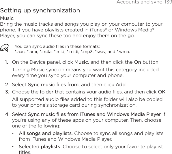 Accounts and sync  139Setting up synchronizationMusicBring the music tracks and songs you play on your computer to your phone. If you have playlists created in iTunes® or Windows Media® Player, you can sync these too and enjoy them on the go.You can sync audio files in these formats:  *.aac, *.amr, *.m4a, *.mid, *.midi, *.mp3, *.wav, and *.wma.1.  On the Device panel, click Music, and then click the On button. Turning Music sync on means you want this category included every time you sync your computer and phone.2.  Select Sync music files from, and then click Add.3.  Choose the folder that contains your audio files, and then click OK.All supported audio files added to this folder will also be copied to your phone’s storage card during synchronization.4.  Select Sync music files from iTunes and Windows Media Player if you’re using any of these apps on your computer. Then, choose one of the following:All songs and playlists. Choose to sync all songs and playlists from iTunes and Windows Media Player. Selected playlists. Choose to select only your favorite playlist titles.
