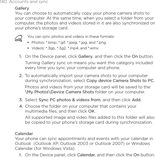 140  Accounts and syncGalleryYou can choose to automatically copy your phone camera shots to your computer. At the same time, when you select a folder from your computer, the photos and videos stored in it are also synchronized on your phone’s storage card. You can sync photos and videos in these formats:Photos: *.bmp, *.gif, *.jpeg, *.jpg, and *.png.Videos: *.3gp, *.3g2, *.mp4, and *.wmv.On the Device panel, click Gallery, and then click the On button. Turning Gallery sync on means you want this category included every time you sync your computer and phone.2.  To automatically import your camera shots to your computer during synchronization, select Copy device Camera Shots to PC.Photos and videos from your storage card will be saved to the  \My Photos\Device Camera Shots folder on your computer.3.  Select Sync PC photos &amp; videos from, and then click Add.4.  Choose the folder on your computer that contains your multimedia files, and then click OK.All supported image and video files added to this folder will also be copied to your phone’s storage card during synchronization.CalendarYour phone can sync appointments and events with your calendar in Outlook  (Outlook XP, Outlook 2003 or Outlook 2007) or Windows Calendar (for Windows Vista).On the Device panel, click Calendar, and then click the On button.1.1.