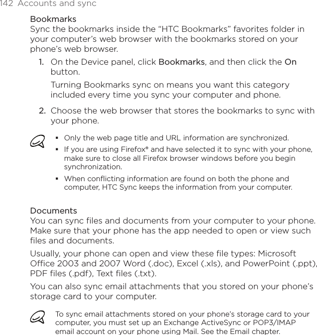 142  Accounts and syncBookmarksSync the bookmarks inside the “HTC Bookmarks” favorites folder in your computer’s web browser with the bookmarks stored on your phone’s web browser.1.  On the Device panel, click Bookmarks, and then click the On button. Turning Bookmarks sync on means you want this category included every time you sync your computer and phone.2.  Choose the web browser that stores the bookmarks to sync with your phone.Only the web page title and URL information are synchronized.If you are using Firefox® and have selected it to sync with your phone, make sure to close all Firefox browser windows before you begin synchronization.When conflicting information are found on both the phone and computer, HTC Sync keeps the information from your computer.DocumentsYou can sync files and documents from your computer to your phone. Make sure that your phone has the app needed to open or view such files and documents. Usually, your phone can open and view these file types: Microsoft Office 2003 and 2007 Word (.doc), Excel (.xls), and PowerPoint (.ppt), PDF files (.pdf), Text files (.txt).You can also sync email attachments that you stored on your phone’s storage card to your computer.To sync email attachments stored on your phone’s storage card to your computer, you must set up an Exchange ActiveSync or POP3/IMAP email account on your phone using Mail. See the Email chapter.