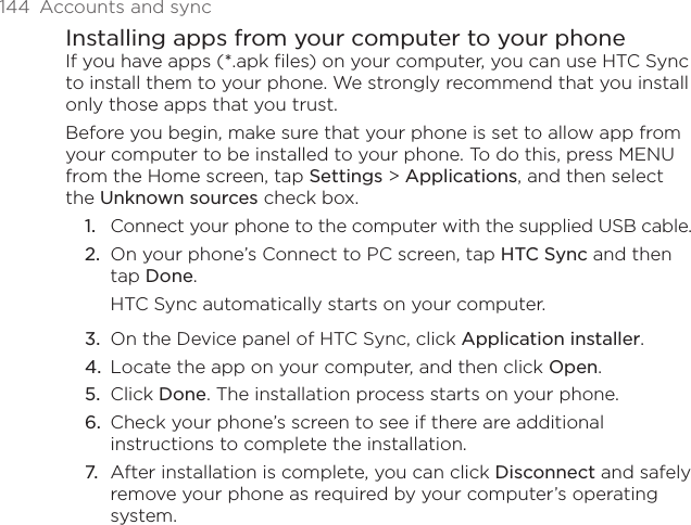 144  Accounts and syncInstalling apps from your computer to your phoneIf you have apps (*.apk files) on your computer, you can use HTC Sync to install them to your phone. We strongly recommend that you install only those apps that you trust.Before you begin, make sure that your phone is set to allow app from your computer to be installed to your phone. To do this, press MENU from the Home screen, tap Settings &gt; Applications, and then select the Unknown sources check box.1.  Connect your phone to the computer with the supplied USB cable.2.  On your phone’s Connect to PC screen, tap HTC Sync and then tap Done.HTC Sync automatically starts on your computer.3.  On the Device panel of HTC Sync, click Application installer.4.  Locate the app on your computer, and then click Open.5.  Click Done. The installation process starts on your phone.6.  Check your phone’s screen to see if there are additional instructions to complete the installation.7.  After installation is complete, you can click Disconnect and safely remove your phone as required by your computer’s operating system.