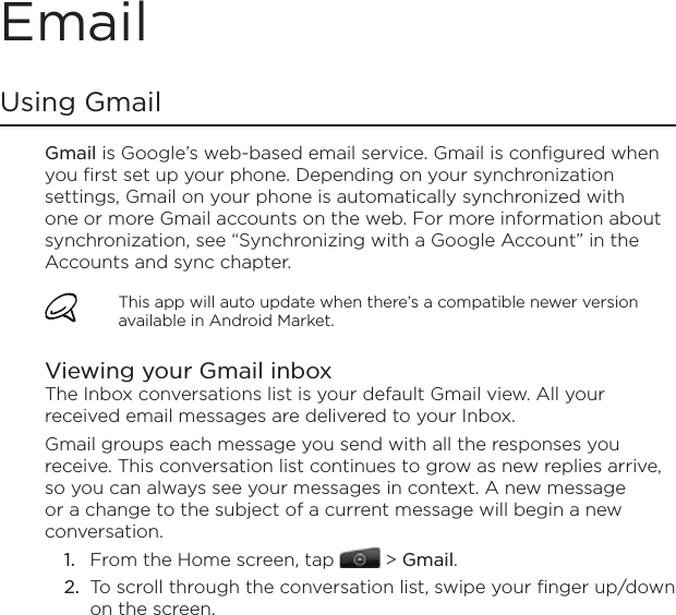 EmailUsing Gmail Gmail is Google’s web-based email service. Gmail is configured when you first set up your phone. Depending on your synchronization settings, Gmail on your phone is automatically synchronized with one or more Gmail accounts on the web. For more information about synchronization, see “Synchronizing with a Google Account” in the Accounts and sync chapter.This app will auto update when there’s a compatible newer version available in Android Market.Viewing your Gmail inboxThe Inbox conversations list is your default Gmail view. All your received email messages are delivered to your Inbox.Gmail groups each message you send with all the responses you receive. This conversation list continues to grow as new replies arrive, so you can always see your messages in context. A new message or a change to the subject of a current message will begin a new conversation.From the Home screen, tap   &gt; Gmail. To scroll through the conversation list, swipe your finger up/down on the screen.1.2.