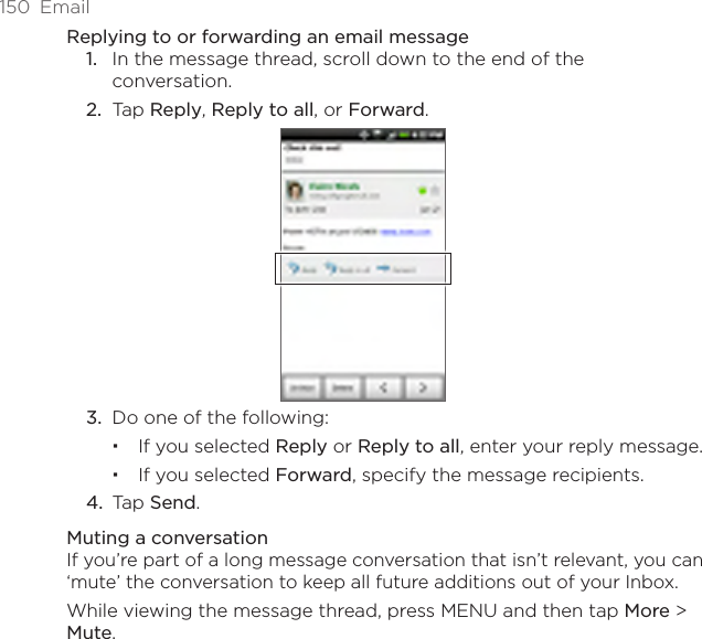 150  EmailReplying to or forwarding an email messageIn the message thread, scroll down to the end of the conversation.Tap Reply, Reply to all, or Forward.3.  Do one of the following:If you selected Reply or Reply to all, enter your reply message.If you selected Forward, specify the message recipients.4.  Tap Send.Muting a conversationIf you’re part of a long message conversation that isn’t relevant, you can ‘mute’ the conversation to keep all future additions out of your Inbox.While viewing the message thread, press MENU and then tap More &gt; Mute.1.2.