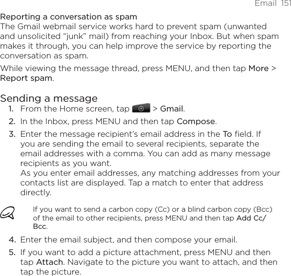 Email  151Reporting a conversation as spamThe Gmail webmail service works hard to prevent spam (unwanted and unsolicited “junk” mail) from reaching your Inbox. But when spam makes it through, you can help improve the service by reporting the conversation as spam.While viewing the message thread, press MENU, and then tap More &gt; Report spam.Sending a messageFrom the Home screen, tap   &gt; Gmail. In the Inbox, press MENU and then tap Compose.Enter the message recipient’s email address in the To field. If you are sending the email to several recipients, separate the email addresses with a comma. You can add as many message recipients as you want. As you enter email addresses, any matching addresses from your contacts list are displayed. Tap a match to enter that address directly.If you want to send a carbon copy (Cc) or a blind carbon copy (Bcc) of the email to other recipients, press MENU and then tap Add Cc/Bcc.Enter the email subject, and then compose your email.If you want to add a picture attachment, press MENU and then tap Attach. Navigate to the picture you want to attach, and then tap the picture.1.2.3.4.5.