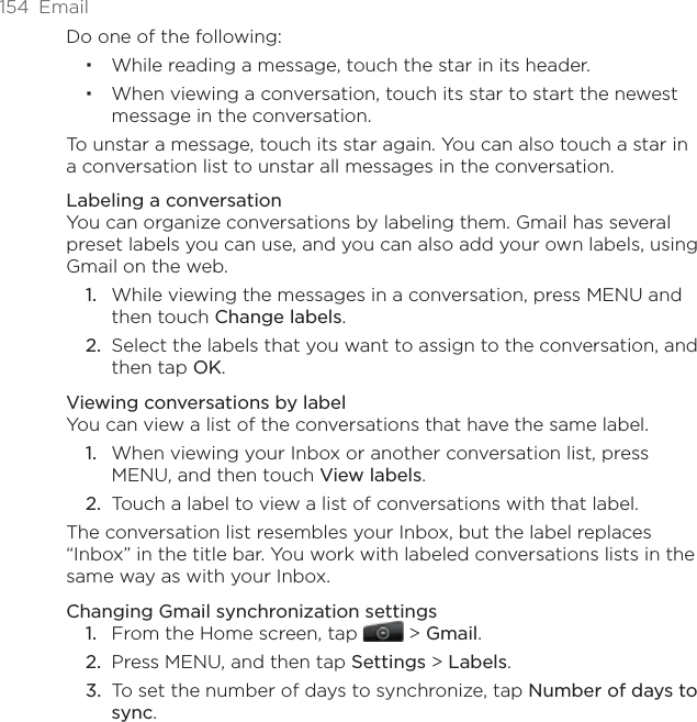 154  EmailDo one of the following:While reading a message, touch the star in its header.When viewing a conversation, touch its star to start the newest message in the conversation.To unstar a message, touch its star again. You can also touch a star in a conversation list to unstar all messages in the conversation.Labeling a conversationYou can organize conversations by labeling them. Gmail has several preset labels you can use, and you can also add your own labels, using Gmail on the web.While viewing the messages in a conversation, press MENU and then touch Change labels.Select the labels that you want to assign to the conversation, and then tap OK.Viewing conversations by labelYou can view a list of the conversations that have the same label.When viewing your Inbox or another conversation list, press MENU, and then touch View labels.Touch a label to view a list of conversations with that label.The conversation list resembles your Inbox, but the label replaces “Inbox” in the title bar. You work with labeled conversations lists in the same way as with your Inbox.Changing Gmail synchronization settingsFrom the Home screen, tap   &gt; Gmail.Press MENU, and then tap Settings &gt; Labels.To set the number of days to synchronize, tap Number of days to sync.1.2.1.2.1.2.3.
