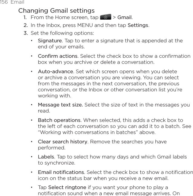 156  EmailChanging Gmail settingsFrom the Home screen, tap   &gt; Gmail.In the Inbox, press MENU and then tap Settings.Set the following options: Signature. Tap to enter a signature that is appended at the end of your emails.Confirm actions. Select the check box to show a confirmation box when you archive or delete a conversation.Auto-advance. Set which screen opens when you delete or archive a conversation you are viewing. You can select from the messages in the next conversation, the previous conversation, or the Inbox or other conversation list you’re working with.Message text size. Select the size of text in the messages you read.Batch operations. When selected, this adds a check box to the left of each conversation so you can add it to a batch. See “Working with conversations in batches” above.Clear search history. Remove the searches you have performed.Labels. Tap to select how many days and which Gmail labels to synchronize.Email notifications. Select the check box to show a notification icon on the status bar when you receive a new email.Tap Select ringtone if you want your phone to play a notification sound when a new email message arrives. On 1.2.3.