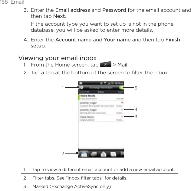 158  EmailEnter the Email address and Password for the email account and then tap Next.If the account type you want to set up is not in the phone database, you will be asked to enter more details. Enter the Account name and Your name and then tap Finish setup. Viewing your email inboxFrom the Home screen, tap   &gt; Mail. Tap a tab at the bottom of the screen to filter the inbox. 123541  Tap to view a different email account or add a new email account.2  Filter tabs. See “Inbox filter tabs” for details.3  Marked (Exchange ActiveSync only) 3.4.1.2.