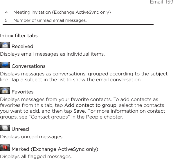 Email  1594  Meeting invitation (Exchange ActiveSync only)5  Number of unread email messages. Inbox filter tabs ReceivedDisplays email messages as individual items. ConversationsDisplays messages as conversations, grouped according to the subject line. Tap a subject in the list to show the email conversation. FavoritesDisplays messages from your favorite contacts. To add contacts as favorites from this tab, tap Add contact to group, select the contacts you want to add, and then tap Save. For more information on contact groups, see “Contact groups” in the People chapter. UnreadDisplays unread messages. Marked (Exchange ActiveSync only)Displays all flagged messages.