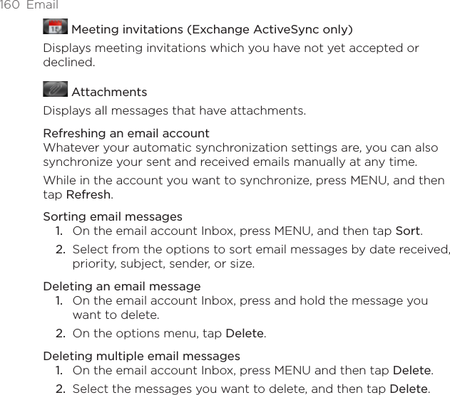 160  Email Meeting invitations (Exchange ActiveSync only)Displays meeting invitations which you have not yet accepted or declined. AttachmentsDisplays all messages that have attachments.Refreshing an email accountWhatever your automatic synchronization settings are, you can also synchronize your sent and received emails manually at any time.While in the account you want to synchronize, press MENU, and then tap Refresh.Sorting email messagesOn the email account Inbox, press MENU, and then tap Sort.Select from the options to sort email messages by date received, priority, subject, sender, or size. Deleting an email messageOn the email account Inbox, press and hold the message you want to delete.On the options menu, tap Delete. Deleting multiple email messagesOn the email account Inbox, press MENU and then tap Delete.Select the messages you want to delete, and then tap Delete.1.2.1.2.1.2.