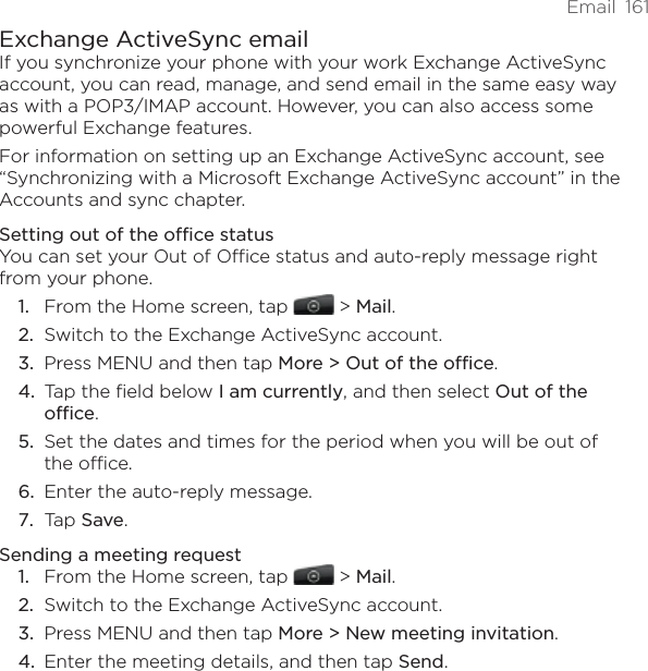 Email  161Exchange ActiveSync emailIf you synchronize your phone with your work Exchange ActiveSync account, you can read, manage, and send email in the same easy way as with a POP3/IMAP account. However, you can also access some powerful Exchange features.For information on setting up an Exchange ActiveSync account, see “Synchronizing with a Microsoft Exchange ActiveSync account” in the Accounts and sync chapter.Setting out of the office statusYou can set your Out of Office status and auto-reply message right from your phone.From the Home screen, tap   &gt; Mail. Switch to the Exchange ActiveSync account.Press MENU and then tap More &gt; Out of the office.Tap the field below I am currently, and then select Out of the office.Set the dates and times for the period when you will be out of the office.Enter the auto-reply message.Tap Save.Sending a meeting requestFrom the Home screen, tap   &gt; Mail. Switch to the Exchange ActiveSync account.Press MENU and then tap More &gt; New meeting invitation. Enter the meeting details, and then tap Send.1.2.3.4.5.6.7.1.2.3.4.