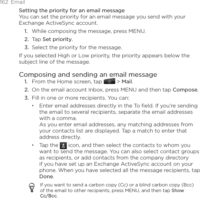 162  EmailSetting the priority for an email messageYou can set the priority for an email message you send with your Exchange ActiveSync account.While composing the message, press MENU.Tap Set priority.Select the priority for the message.If you selected High or Low priority, the priority appears below the subject line of the message.Composing and sending an email messageFrom the Home screen, tap   &gt; Mail. On the email account Inbox, press MENU and then tap Compose.Fill in one or more recipients. You can:Enter email addresses directly in the To field. If you’re sending the email to several recipients, separate the email addresses with a comma. As you enter email addresses, any matching addresses from your contacts list are displayed. Tap a match to enter that address directly.Tap the   icon, and then select the contacts to whom you want to send the message. You can also select contact groups as recipients, or add contacts from the company directory if you have set up an Exchange ActiveSync account on your phone. When you have selected all the message recipients, tap Done.If you want to send a carbon copy (Cc) or a blind carbon copy (Bcc) of the email to other recipients, press MENU, and then tap Show Cc/Bcc.1.2.3.1.2.3.