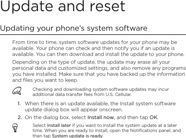 Update and resetUpdating your phone’s system softwareFrom time to time, system software updates for your phone may be available. Your phone can check and then notify you if an update is available. You can then download and install the update to your phone.Depending on the type of update, the update may erase all your personal data and customized settings, and also remove any programs you have installed. Make sure that you have backed up the information and files you want to keep.Checking and downloading system software updates may incur additional data transfer fees from U.S. Cellular.When there is an update available, the Install system software update dialog box will appear onscreen.On the dialog box, select Install now, and then tap OK.Select Install later if you want to install the system update at a later time. When you are ready to install, open the Notifications panel, and then tap System update is ready.1.2.