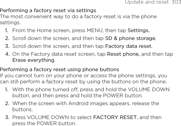 Update and reset  303Performing a factory reset via settingsThe most convenient way to do a factory reset is via the phone settings.From the Home screen, press MENU, then tap Settings.Scroll down the screen, and then tap SD &amp; phone storage.Scroll down the screen, and then tap Factory data reset.On the Factory data reset screen, tap Reset phone, and then tap Erase everything. Performing a factory reset using phone buttonsIf you cannot turn on your phone or access the phone settings, you can still perform a factory reset by using the buttons on the phone.With the phone turned off, press and hold the VOLUME DOWN button, and then press and hold the POWER button.When the screen with Android images appears, release the buttons.Press VOLUME DOWN to select FACTORY RESET, and then press the POWER button.1.2.3.4.1.2.3.