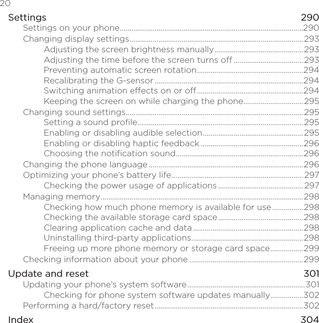 20 Settings    290Settings on your phone ...............................................................................................290Changing display settings ..........................................................................................293Adjusting the screen brightness manually ..............................................293Adjusting the time before the screen turns off ....................................293Preventing automatic screen rotation .......................................................294Recalibrating the G-sensor .............................................................................294Switching animation effects on or off .......................................................294Keeping the screen on while charging the phone ...............................295Changing sound settings ............................................................................................295Setting a sound profile......................................................................................295Enabling or disabling audible selection .................................................... 295Enabling or disabling haptic feedback .....................................................296Choosing the notification sound ..................................................................296Changing the phone language ................................................................................296Optimizing your phone’s battery life .................................................................... 297Checking the power usage of applications ............................................ 297Managing memory .........................................................................................................298Checking how much phone memory is available for use ................298Checking the available storage card space ............................................298Clearing application cache and data .........................................................298Uninstalling third-party applications ..........................................................298Freeing up more phone memory or storage card space .................299Checking information about your phone ...........................................................299Update and reset  301Updating your phone’s system software .............................................................301Checking for phone system software updates manually .................302Performing a hard/factory reset .............................................................................302Index    304