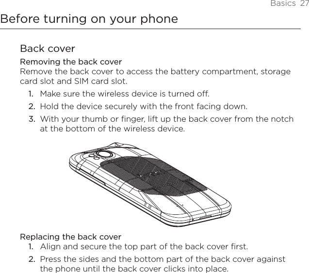 Basics  27Before turning on your phoneBack coverRemoving the back coverRemove the back cover to access the battery compartment, storage card slot and SIM card slot.Make sure the wireless device is turned off.Hold the device securely with the front facing down.With your thumb or finger, lift up the back cover from the notch at the bottom of the wireless device.Replacing the back coverAlign and secure the top part of the back cover first.2.  Press the sides and the bottom part of the back cover against the phone until the back cover clicks into place.1.2.3.1.
