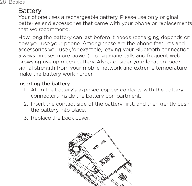 28  BasicsBatteryYour phone uses a rechargeable battery. Please use only original batteries and accessories that came with your phone or replacements that we recommend.How long the battery can last before it needs recharging depends on how you use your phone. Among these are the phone features and accessories you use (for example, leaving your Bluetooth connection always on uses more power). Long phone calls and frequent web browsing use up much battery. Also, consider your location: poor signal strength from your mobile network and extreme temperature make the battery work harder.Inserting the batteryAlign the battery’s exposed copper contacts with the battery connectors inside the battery compartment.Insert the contact side of the battery first, and then gently push the battery into place.Replace the back cover.1.2.3.