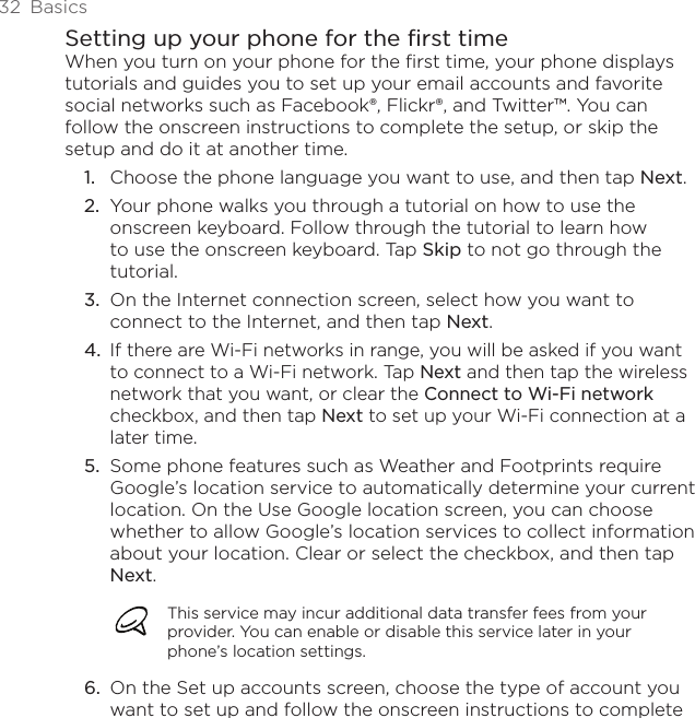 32  BasicsSetting up your phone for the first timeWhen you turn on your phone for the first time, your phone displays tutorials and guides you to set up your email accounts and favorite social networks such as Facebook®, Flickr®, and Twitter™. You can follow the onscreen instructions to complete the setup, or skip the setup and do it at another time.Choose the phone language you want to use, and then tap Next.Your phone walks you through a tutorial on how to use the onscreen keyboard. Follow through the tutorial to learn how to use the onscreen keyboard. Tap Skip to not go through the tutorial.On the Internet connection screen, select how you want to connect to the Internet, and then tap Next.If there are Wi-Fi networks in range, you will be asked if you want to connect to a Wi-Fi network. Tap Next and then tap the wireless network that you want, or clear the Connect to Wi-Fi network checkbox, and then tap Next to set up your Wi-Fi connection at a later time.Some phone features such as Weather and Footprints require Google’s location service to automatically determine your current location. On the Use Google location screen, you can choose whether to allow Google’s location services to collect information about your location. Clear or select the checkbox, and then tap Next.This service may incur additional data transfer fees from your provider. You can enable or disable this service later in your phone’s location settings.6.  On the Set up accounts screen, choose the type of account you want to set up and follow the onscreen instructions to complete 1.2.3.4.5.