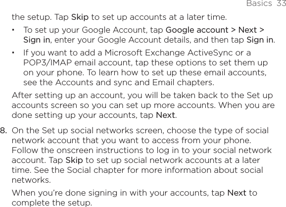 Basics  33the setup. Tap Skip to set up accounts at a later time. To set up your Google Account, tap Google account &gt; Next &gt; Sign in, enter your Google Account details, and then tap Sign in.If you want to add a Microsoft Exchange ActiveSync or a POP3/IMAP email account, tap these options to set them up on your phone. To learn how to set up these email accounts, see the Accounts and sync and Email chapters.After setting up an account, you will be taken back to the Set up accounts screen so you can set up more accounts. When you are done setting up your accounts, tap Next.8.  On the Set up social networks screen, choose the type of social network account that you want to access from your phone. Follow the onscreen instructions to log in to your social network account. Tap Skip to set up social network accounts at a later time. See the Social chapter for more information about social networks.When you’re done signing in with your accounts, tap Next to complete the setup.