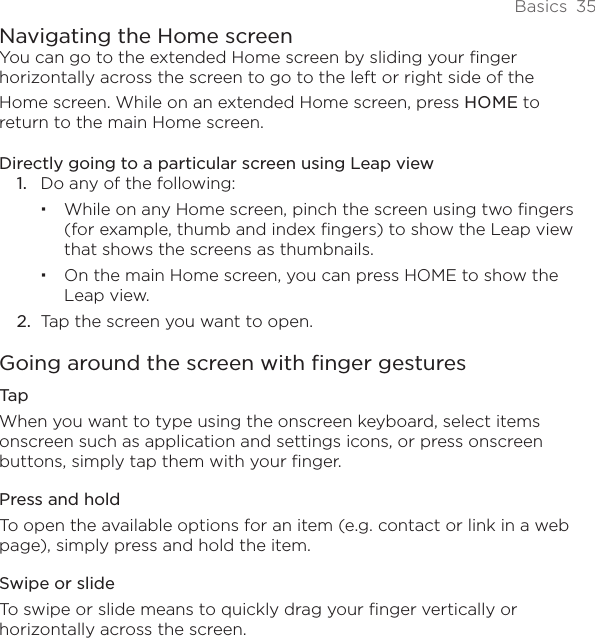 Basics  35Navigating the Home screenYou can go to the extended Home screen by sliding your finger horizontally across the screen to go to the left or right side of the Home screen. While on an extended Home screen, press HOME to return to the main Home screen. Directly going to a particular screen using Leap view1.  Do any of the following:While on any Home screen, pinch the screen using two fingers (for example, thumb and index fingers) to show the Leap view that shows the screens as thumbnails.On the main Home screen, you can press HOME to show the Leap view. 2.  Tap the screen you want to open.Going around the screen with finger gesturesTapWhen you want to type using the onscreen keyboard, select items onscreen such as application and settings icons, or press onscreen buttons, simply tap them with your finger. Press and holdTo open the available options for an item (e.g. contact or link in a web page), simply press and hold the item.Swipe or slideTo swipe or slide means to quickly drag your finger vertically or horizontally across the screen.