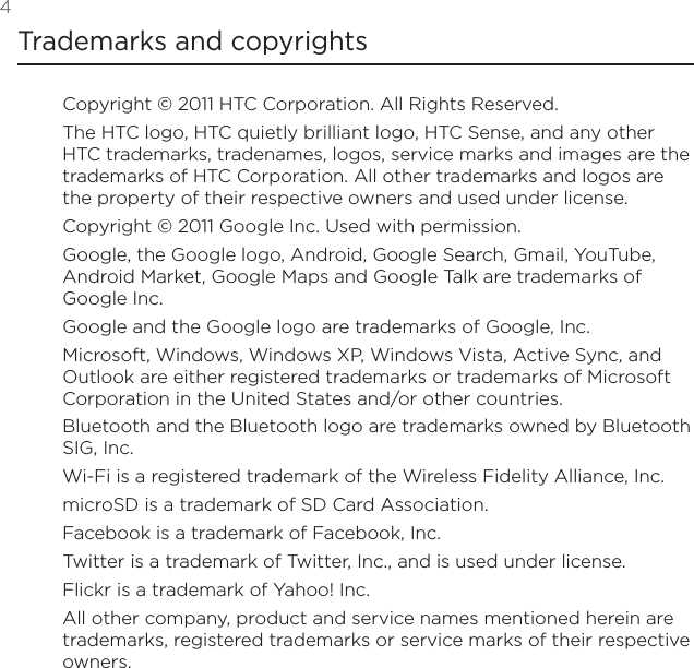 4 Trademarks and copyrightsCopyright © 2011 HTC Corporation. All Rights Reserved.The HTC logo, HTC quietly brilliant logo, HTC Sense, and any other HTC trademarks, tradenames, logos, service marks and images are the trademarks of HTC Corporation. All other trademarks and logos are the property of their respective owners and used under license.Copyright © 2011 Google Inc. Used with permission.Google, the Google logo, Android, Google Search, Gmail, YouTube, Android Market, Google Maps and Google Talk are trademarks of Google Inc.Google and the Google logo are trademarks of Google, Inc.Microsoft, Windows, Windows XP, Windows Vista, Active Sync, and Outlook are either registered trademarks or trademarks of Microsoft Corporation in the United States and/or other countries.Bluetooth and the Bluetooth logo are trademarks owned by Bluetooth SIG, Inc.Wi-Fi is a registered trademark of the Wireless Fidelity Alliance, Inc.microSD is a trademark of SD Card Association.Facebook is a trademark of Facebook, Inc.Twitter is a trademark of Twitter, Inc., and is used under license.Flickr is a trademark of Yahoo! Inc.All other company, product and service names mentioned herein are trademarks, registered trademarks or service marks of their respective owners.