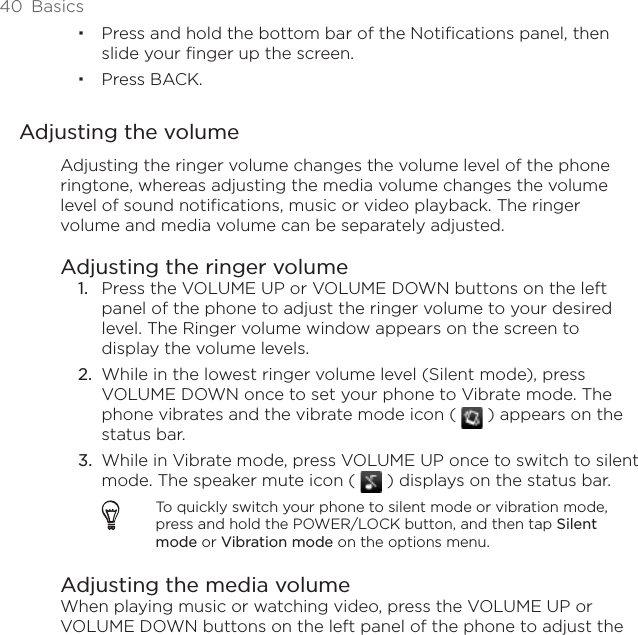 40  BasicsPress and hold the bottom bar of the Notifications panel, then slide your finger up the screen. Press BACK.Adjusting the volumeAdjusting the ringer volume changes the volume level of the phone ringtone, whereas adjusting the media volume changes the volume level of sound notifications, music or video playback. The ringer volume and media volume can be separately adjusted.Adjusting the ringer volumePress the VOLUME UP or VOLUME DOWN buttons on the left panel of the phone to adjust the ringer volume to your desired level. The Ringer volume window appears on the screen to display the volume levels.While in the lowest ringer volume level (Silent mode), press VOLUME DOWN once to set your phone to Vibrate mode. The phone vibrates and the vibrate mode icon (   ) appears on the status bar.While in Vibrate mode, press VOLUME UP once to switch to silent mode. The speaker mute icon (   ) displays on the status bar.To quickly switch your phone to silent mode or vibration mode, press and hold the POWER/LOCK button, and then tap Silent mode or Vibration mode on the options menu.Adjusting the media volumeWhen playing music or watching video, press the VOLUME UP or VOLUME DOWN buttons on the left panel of the phone to adjust the 1.2.3.