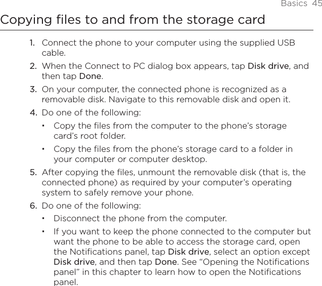 Basics  45Copying files to and from the storage cardConnect the phone to your computer using the supplied USB cable.When the Connect to PC dialog box appears, tap Disk drive, and then tap Done.On your computer, the connected phone is recognized as a removable disk. Navigate to this removable disk and open it.Do one of the following:Copy the files from the computer to the phone’s storage card’s root folder.Copy the files from the phone’s storage card to a folder in your computer or computer desktop.5.  After copying the files, unmount the removable disk (that is, the connected phone) as required by your computer’s operating system to safely remove your phone.6.  Do one of the following:Disconnect the phone from the computer.If you want to keep the phone connected to the computer but want the phone to be able to access the storage card, open the Notifications panel, tap Disk drive, select an option except Disk drive, and then tap Done. See “Opening the Notifications panel” in this chapter to learn how to open the Notifications panel.1.2.3.4.