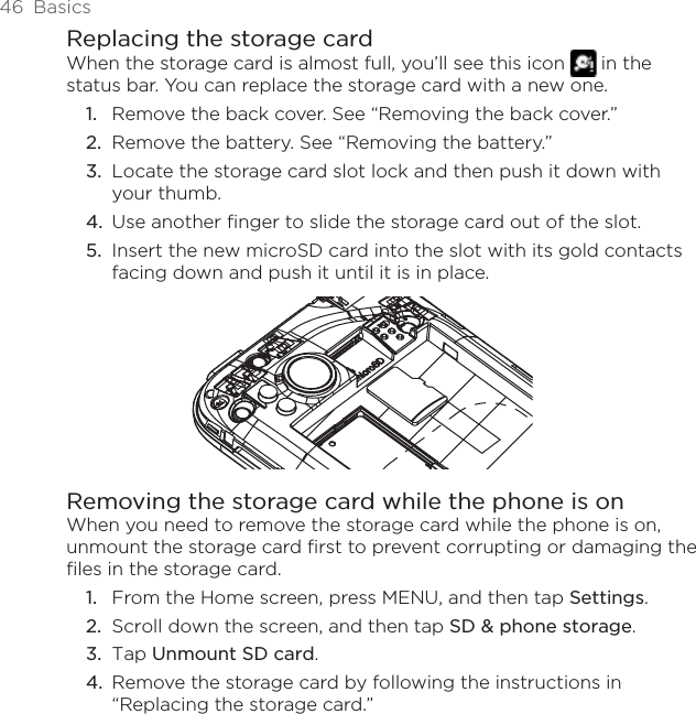 46  BasicsReplacing the storage cardWhen the storage card is almost full, you’ll see this icon   in the status bar. You can replace the storage card with a new one.Remove the back cover. See “Removing the back cover.”Remove the battery. See “Removing the battery.”Locate the storage card slot lock and then push it down with your thumb.Use another finger to slide the storage card out of the slot.Insert the new microSD card into the slot with its gold contacts facing down and push it until it is in place.Removing the storage card while the phone is onWhen you need to remove the storage card while the phone is on, unmount the storage card first to prevent corrupting or damaging the files in the storage card.From the Home screen, press MENU, and then tap Settings.Scroll down the screen, and then tap SD &amp; phone storage.Tap Unmount SD card.Remove the storage card by following the instructions in “Replacing the storage card.”1.2.3.4.5.1.2.3.4.