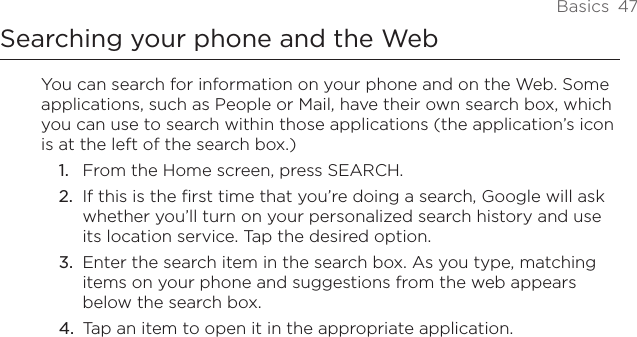 Basics  47Searching your phone and the WebYou can search for information on your phone and on the Web. Some applications, such as People or Mail, have their own search box, which you can use to search within those applications (the application’s icon is at the left of the search box.)From the Home screen, press SEARCH.If this is the first time that you’re doing a search, Google will ask whether you’ll turn on your personalized search history and use its location service. Tap the desired option.Enter the search item in the search box. As you type, matching items on your phone and suggestions from the web appears below the search box.Tap an item to open it in the appropriate application.1.2.3.4.