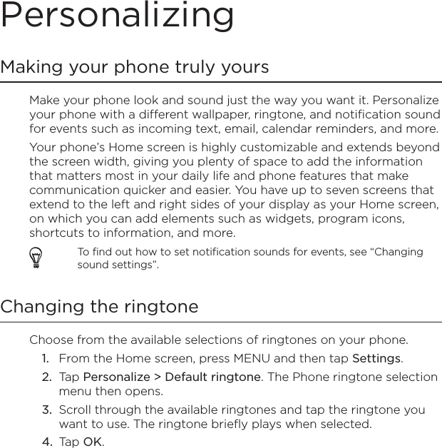 PersonalizingMaking your phone truly yoursMake your phone look and sound just the way you want it. Personalize your phone with a different wallpaper, ringtone, and notification sound for events such as incoming text, email, calendar reminders, and more.Your phone’s Home screen is highly customizable and extends beyond the screen width, giving you plenty of space to add the information that matters most in your daily life and phone features that make communication quicker and easier. You have up to seven screens that extend to the left and right sides of your display as your Home screen, on which you can add elements such as widgets, program icons, shortcuts to information, and more.To find out how to set notification sounds for events, see “Changing sound settings”.Changing the ringtoneChoose from the available selections of ringtones on your phone.From the Home screen, press MENU and then tap Settings.Tap Personalize &gt; Default ringtone. The Phone ringtone selection menu then opens.Scroll through the available ringtones and tap the ringtone you want to use. The ringtone briefly plays when selected.Tap OK.1.2.3.4.
