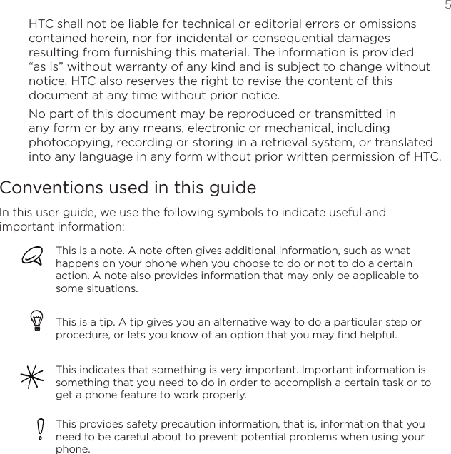   5HTC shall not be liable for technical or editorial errors or omissions contained herein, nor for incidental or consequential damages resulting from furnishing this material. The information is provided “as is” without warranty of any kind and is subject to change without notice. HTC also reserves the right to revise the content of this document at any time without prior notice.No part of this document may be reproduced or transmitted in any form or by any means, electronic or mechanical, including photocopying, recording or storing in a retrieval system, or translated into any language in any form without prior written permission of HTC.Conventions used in this guideIn this user guide, we use the following symbols to indicate useful and important information:This is a note. A note often gives additional information, such as what happens on your phone when you choose to do or not to do a certain action. A note also provides information that may only be applicable to some situations. This is a tip. A tip gives you an alternative way to do a particular step or procedure, or lets you know of an option that you may find helpful.This indicates that something is very important. Important information is something that you need to do in order to accomplish a certain task or to get a phone feature to work properly.This provides safety precaution information, that is, information that you need to be careful about to prevent potential problems when using your phone. 
