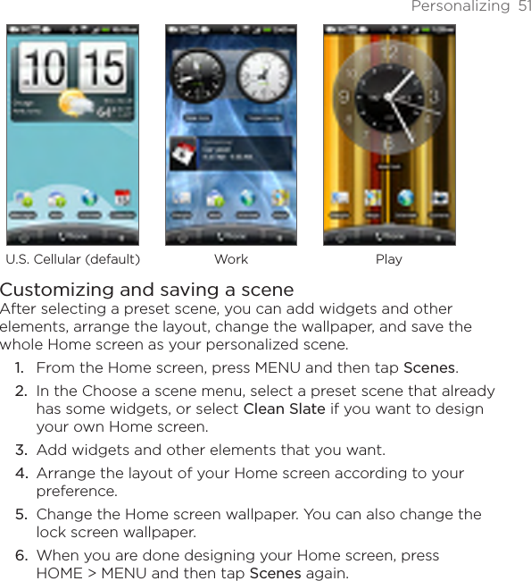 Personalizing  51U.S. Cellular (default) Work PlayCustomizing and saving a sceneAfter selecting a preset scene, you can add widgets and other elements, arrange the layout, change the wallpaper, and save the whole Home screen as your personalized scene.From the Home screen, press MENU and then tap Scenes.In the Choose a scene menu, select a preset scene that already has some widgets, or select Clean Slate if you want to design your own Home screen.Add widgets and other elements that you want.Arrange the layout of your Home screen according to your preference.Change the Home screen wallpaper. You can also change the lock screen wallpaper.When you are done designing your Home screen, press  HOME &gt; MENU and then tap Scenes again.1.2.3.4.5.6.