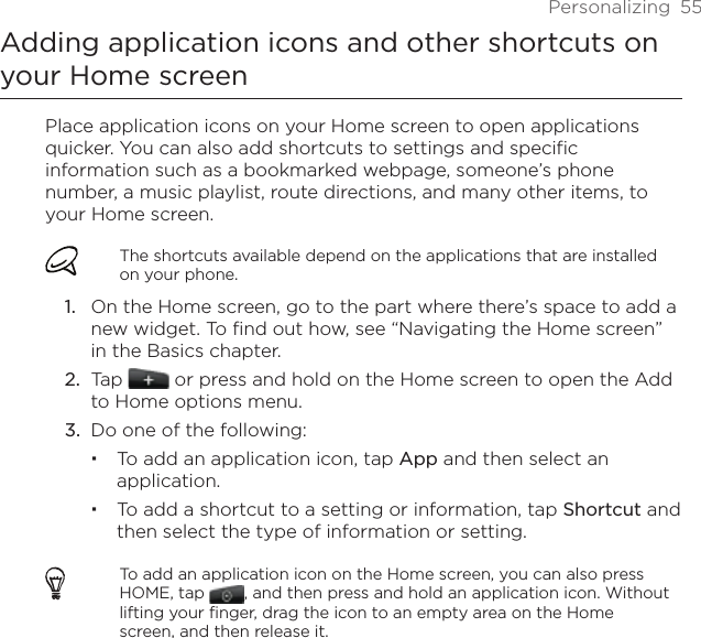 Personalizing  55Adding application icons and other shortcuts on your Home screenPlace application icons on your Home screen to open applications quicker. You can also add shortcuts to settings and specific information such as a bookmarked webpage, someone’s phone number, a music playlist, route directions, and many other items, to your Home screen.The shortcuts available depend on the applications that are installed on your phone.On the Home screen, go to the part where there’s space to add a new widget. To find out how, see “Navigating the Home screen” in the Basics chapter.Tap   or press and hold on the Home screen to open the Add to Home options menu.Do one of the following:To add an application icon, tap App and then select an application.To add a shortcut to a setting or information, tap Shortcut and then select the type of information or setting.To add an application icon on the Home screen, you can also press HOME, tap  , and then press and hold an application icon. Without lifting your finger, drag the icon to an empty area on the Home screen, and then release it.1.2.3.