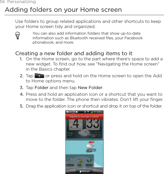 56  PersonalizingAdding folders on your Home screenUse folders to group related applications and other shortcuts to keep your Home screen tidy and organized.You can also add information folders that show up-to-date information such as Bluetooth received files, your Facebook phonebook, and more.Creating a new folder and adding items to itOn the Home screen, go to the part where there’s space to add a new widget. To find out how, see “Navigating the Home screen” in the Basics chapter.Tap   or press and hold on the Home screen to open the Add to Home options menu.Tap Folder and then tap New Folder.Press and hold an application icon or a shortcut that you want to move to the folder. The phone then vibrates. Don’t lift your finger.Drag the application icon or shortcut and drop it on top of the folder.1.2.3.4.5.