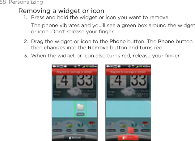58  PersonalizingRemoving a widget or iconPress and hold the widget or icon you want to remove.The phone vibrates and you’ll see a green box around the widget or icon. Don’t release your finger.Drag the widget or icon to the Phone button. The Phone button then changes into the Remove button and turns red.When the widget or icon also turns red, release your finger. 1.2.3.