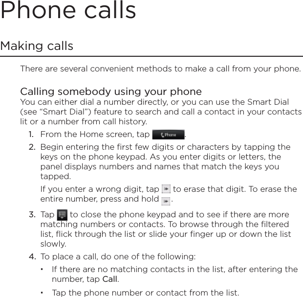 Phone callsMaking callsThere are several convenient methods to make a call from your phone.Calling somebody using your phone You can either dial a number directly, or you can use the Smart Dial (see “Smart Dial”) feature to search and call a contact in your contacts lit or a number from call history.From the Home screen, tap  .Begin entering the first few digits or characters by tapping the keys on the phone keypad. As you enter digits or letters, the panel displays numbers and names that match the keys you tapped.If you enter a wrong digit, tap   to erase that digit. To erase the entire number, press and hold   .Tap   to close the phone keypad and to see if there are more matching numbers or contacts. To browse through the filtered list, flick through the list or slide your finger up or down the list slowly.To place a call, do one of the following:If there are no matching contacts in the list, after entering the number, tap Call.Tap the phone number or contact from the list.1.2.3.4.